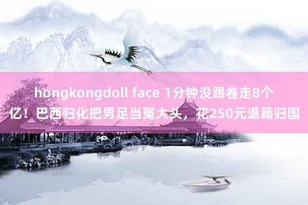 hongkongdoll face 1分钟没踢卷走8个亿！巴西归化把男足当冤大头，花250元退籍归国