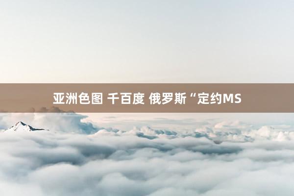 亚洲色图 千百度 俄罗斯“定约MS