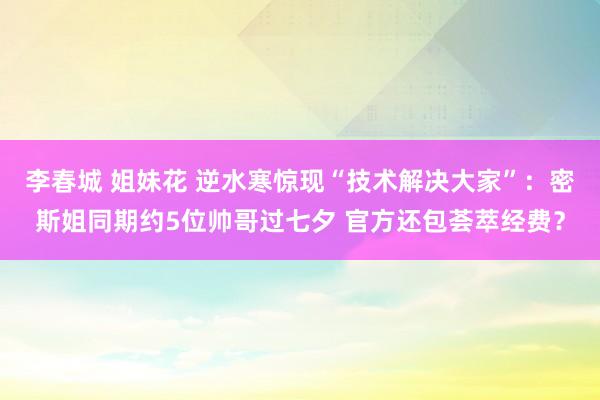 李春城 姐妹花 逆水寒惊现“技术解决大家”：密斯姐同期约5位帅哥过七夕 官方还包荟萃经费？