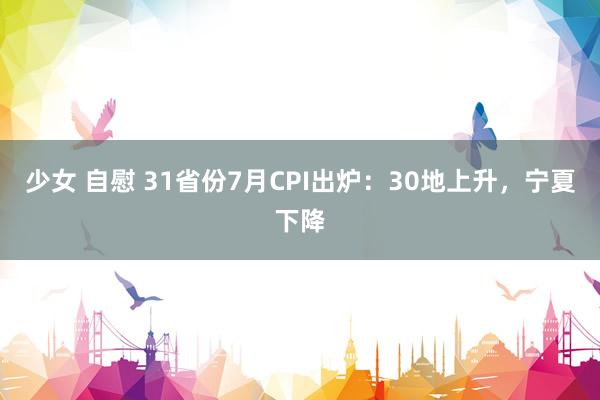 少女 自慰 31省份7月CPI出炉：30地上升，宁夏下降