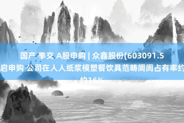 国产 拳交 A股申购 | 众鑫股份(603091.SH)开启申购 公司在人人纸浆模塑餐饮具范畴阛阓占有率约16%