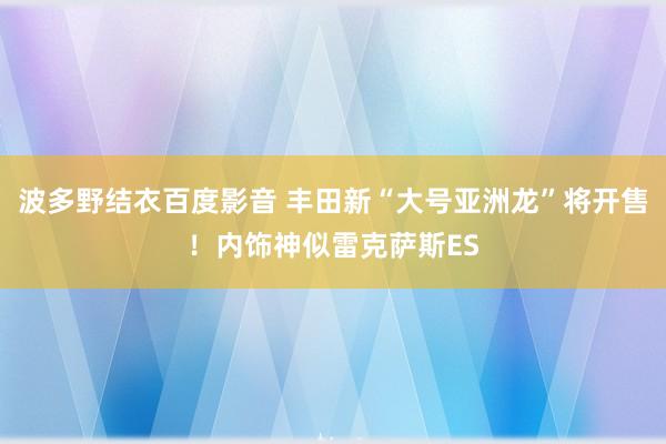 波多野结衣百度影音 丰田新“大号亚洲龙”将开售！内饰神似雷克萨斯ES