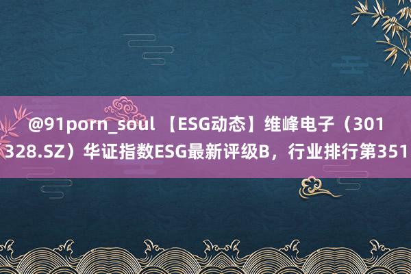 @91porn_soul 【ESG动态】维峰电子（301328.SZ）华证指数ESG最新评级B，行业排行第351