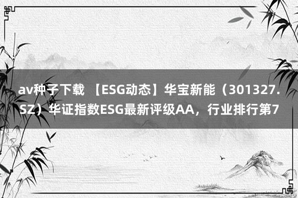 av种子下载 【ESG动态】华宝新能（301327.SZ）华证指数ESG最新评级AA，行业排行第7