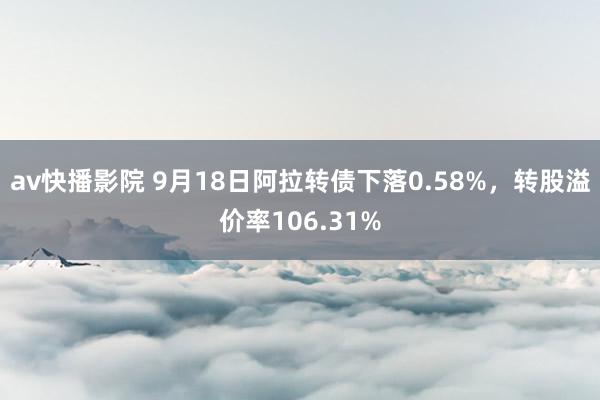 av快播影院 9月18日阿拉转债下落0.58%，转股溢价率106.31%