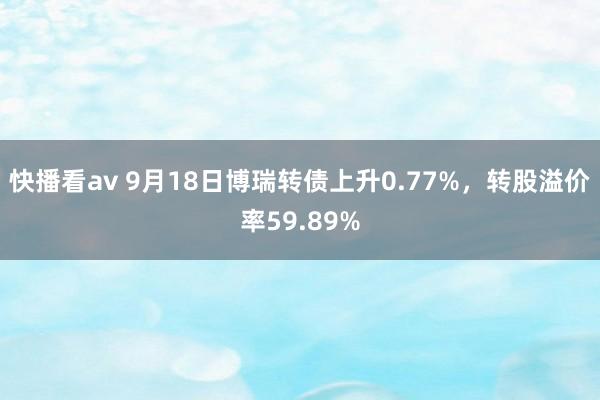 快播看av 9月18日博瑞转债上升0.77%，转股溢价率59.89%