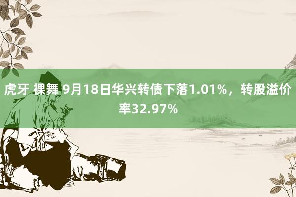 虎牙 裸舞 9月18日华兴转债下落1.01%，转股溢价率32.97%