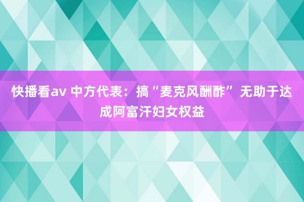 快播看av 中方代表：搞“麦克风酬酢” 无助于达成阿富汗妇女权益