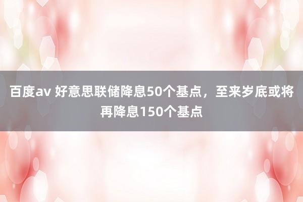 百度av 好意思联储降息50个基点，至来岁底或将再降息150个基点