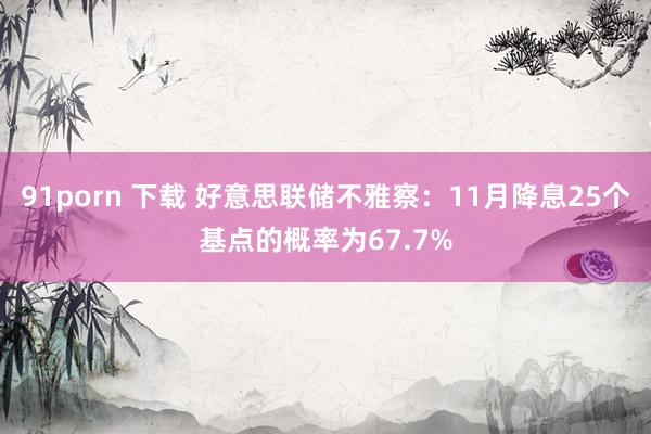 91porn 下载 好意思联储不雅察：11月降息25个基点的概率为67.7%