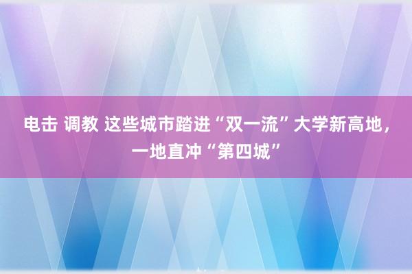 电击 调教 这些城市踏进“双一流”大学新高地，一地直冲“第四城”