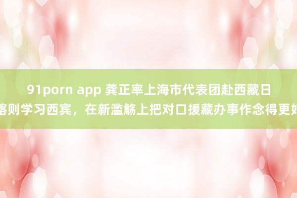 91porn app 龚正率上海市代表团赴西藏日喀则学习西宾，在新滥觞上把对口援藏办事作念得更好