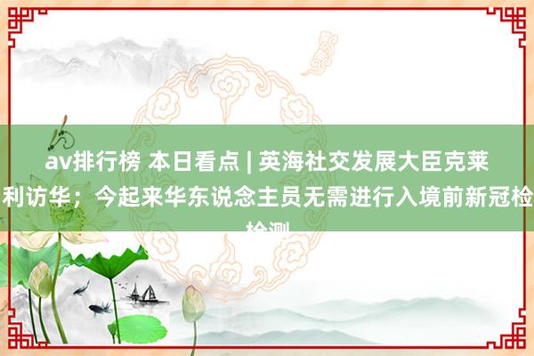 av排行榜 本日看点 | 英海社交发展大臣克莱弗利访华；今起来华东说念主员无需进行入境前新冠检测