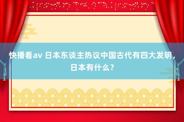 快播看av 日本东谈主热议中国古代有四大发明，日本有什么？