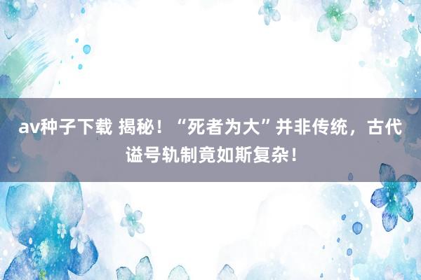 av种子下载 揭秘！“死者为大”并非传统，古代谥号轨制竟如斯复杂！