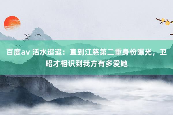 百度av 活水迢迢：直到江慈第二重身份曝光，卫昭才相识到我方有多爱她