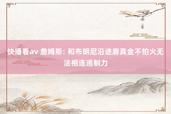 快播看av 詹姆斯: 和布朗尼沿途磨真金不怕火无法相连遏制力