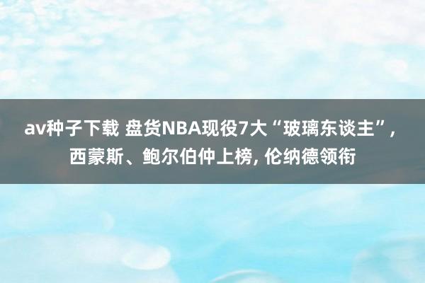 av种子下载 盘货NBA现役7大“玻璃东谈主”， 西蒙斯、鲍尔伯仲上榜， 伦纳德领衔