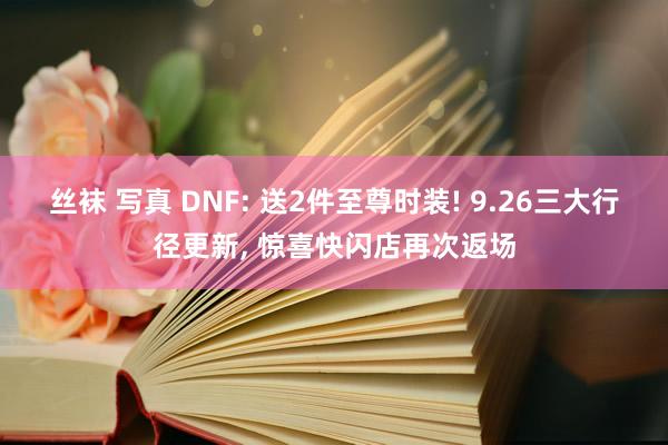 丝袜 写真 DNF: 送2件至尊时装! 9.26三大行径更新， 惊喜快闪店再次返场