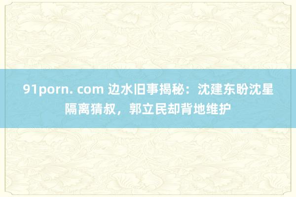 91porn. com 边水旧事揭秘：沈建东盼沈星隔离猜叔，郭立民却背地维护