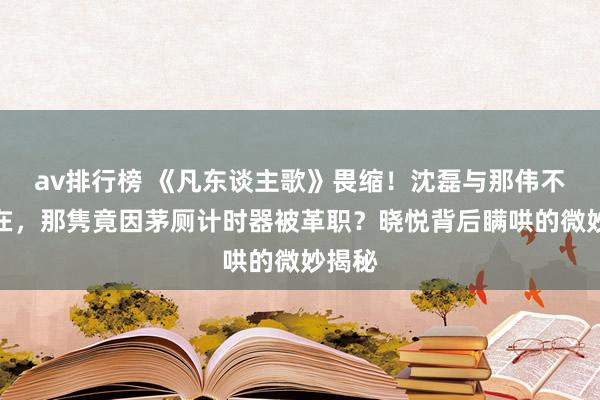 av排行榜 《凡东谈主歌》畏缩！沈磊与那伟不测自在，那隽竟因茅厕计时器被革职？晓悦背后瞒哄的微妙揭秘