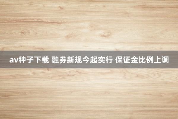 av种子下载 融券新规今起实行 保证金比例上调