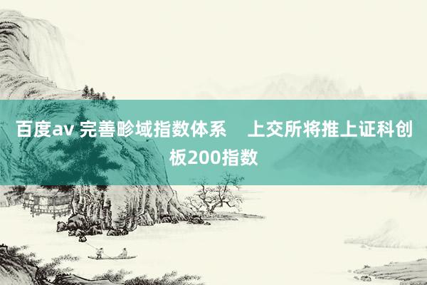 百度av 完善畛域指数体系    上交所将推上证科创板200指数