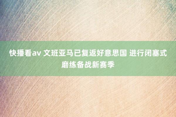 快播看av 文班亚马已复返好意思国 进行闭塞式磨练备战新赛季