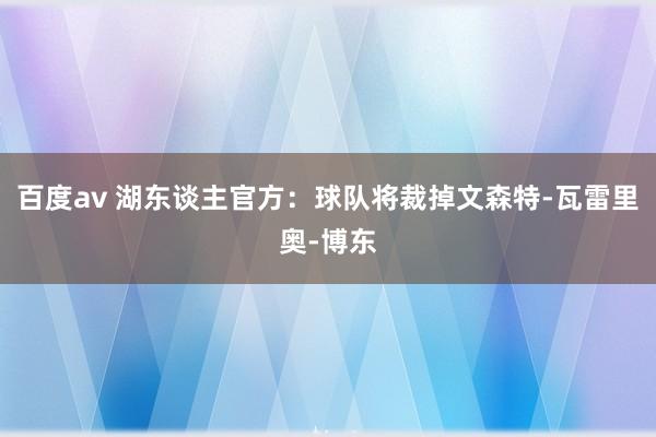 百度av 湖东谈主官方：球队将裁掉文森特-瓦雷里奥-博东