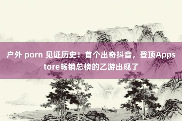 户外 porn 见证历史！首个出奇抖音，登顶Appstore畅销总榜的乙游出现了