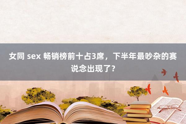 女同 sex 畅销榜前十占3席，下半年最吵杂的赛说念出现了？