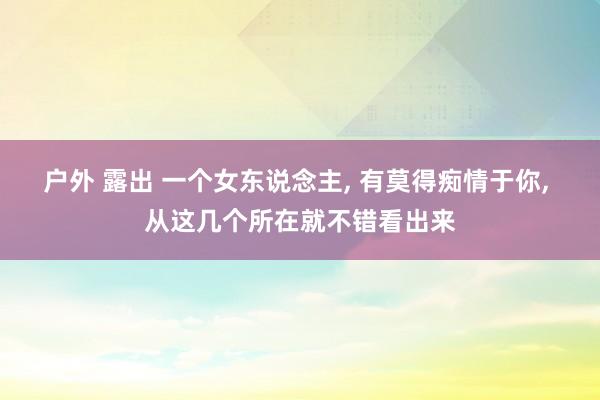 户外 露出 一个女东说念主， 有莫得痴情于你， 从这几个所在就不错看出来