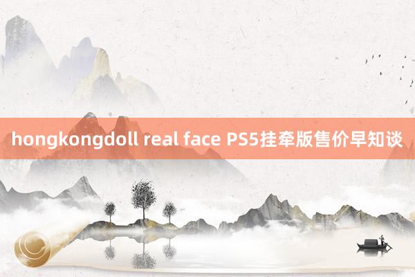 hongkongdoll real face PS5挂牵版售价早知谈