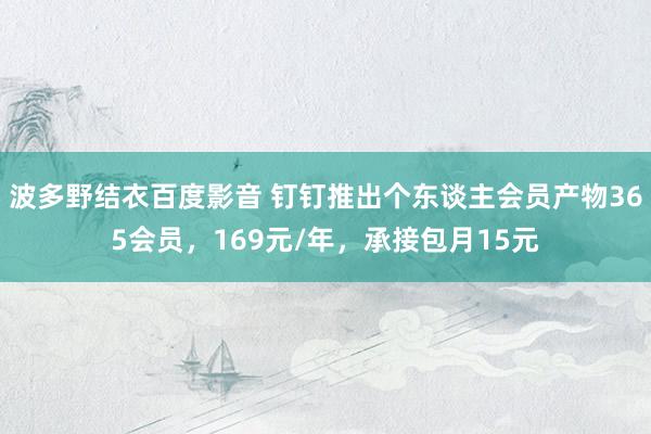 波多野结衣百度影音 钉钉推出个东谈主会员产物365会员，169元/年，承接包月15元