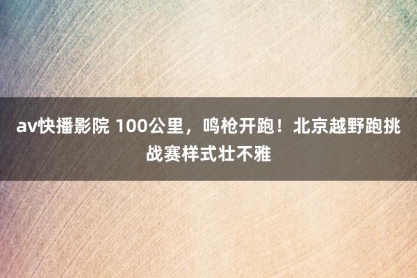 av快播影院 100公里，鸣枪开跑！北京越野跑挑战赛样式壮不雅