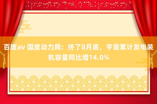 百度av 国度动力局：终了8月底，宇宙累计发电装机容量同比增14.0%