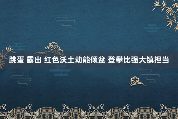 跳蛋 露出 红色沃土动能倾盆 登攀比强大镇担当