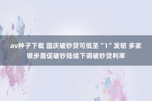 av种子下载 国庆破钞贷可低至“1”发轫 多家银步履促破钞陆续下调破钞贷利率