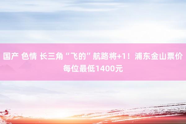 国产 色情 长三角“飞的”航路将+1！浦东金山票价每位最低1400元