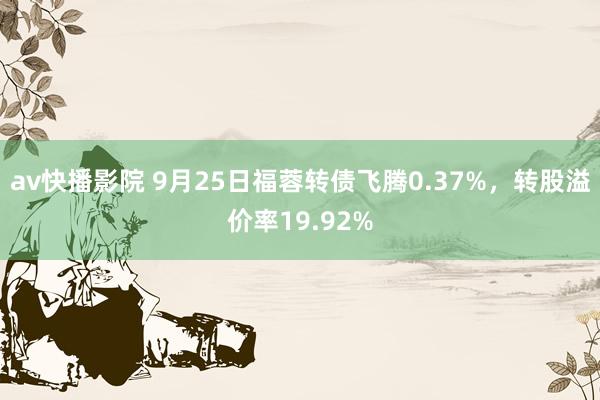 av快播影院 9月25日福蓉转债飞腾0.37%，转股溢价率19.92%