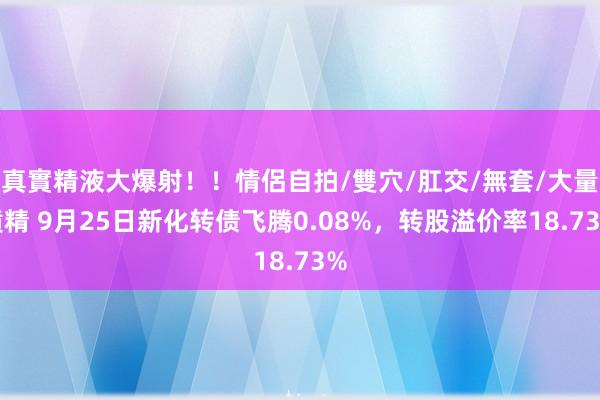 真實精液大爆射！！情侶自拍/雙穴/肛交/無套/大量噴精 9月25日新化转债飞腾0.08%，转股溢价率18.73%