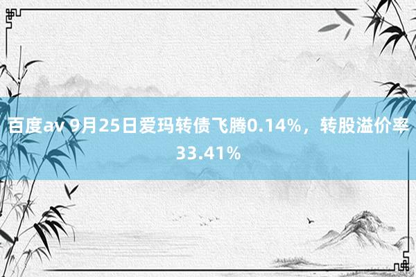 百度av 9月25日爱玛转债飞腾0.14%，转股溢价率33.41%