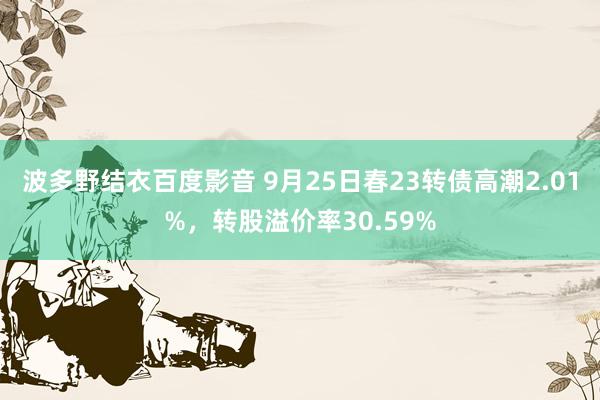 波多野结衣百度影音 9月25日春23转债高潮2.01%，转股溢价率30.59%