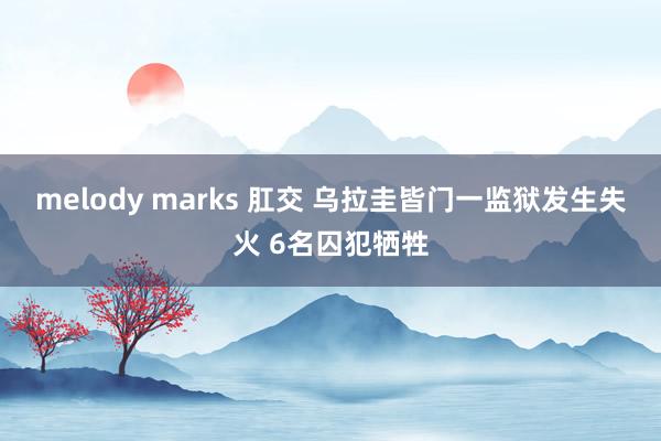 melody marks 肛交 乌拉圭皆门一监狱发生失火 6名囚犯牺牲