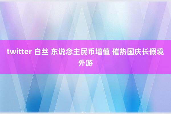 twitter 白丝 东说念主民币增值 催热国庆长假境外游