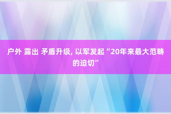 户外 露出 矛盾升级， 以军发起“20年来最大范畴的迫切”