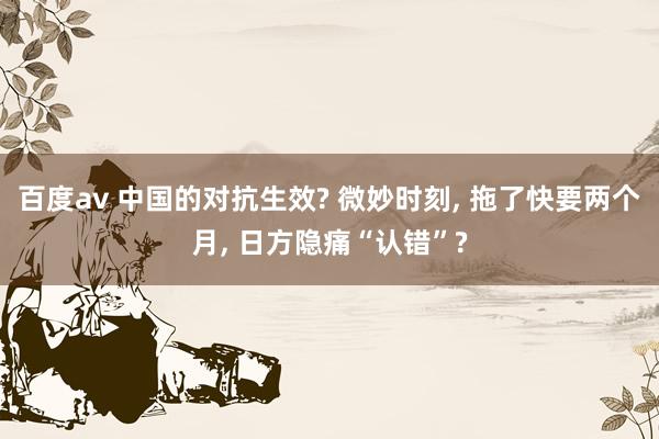 百度av 中国的对抗生效? 微妙时刻， 拖了快要两个月， 日方隐痛“认错”?