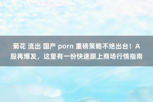 菊花 流出 国产 porn 重磅策略不绝出台！A股再爆发，这里有一份快速跟上商场行情指南