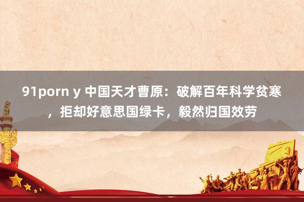 91porn y 中国天才曹原：破解百年科学贫寒，拒却好意思国绿卡，毅然归国效劳