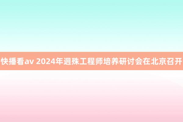 快播看av 2024年迥殊工程师培养研讨会在北京召开